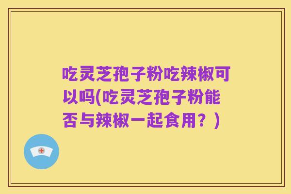 吃灵芝孢子粉吃辣椒可以吗(吃灵芝孢子粉能否与辣椒一起食用？)