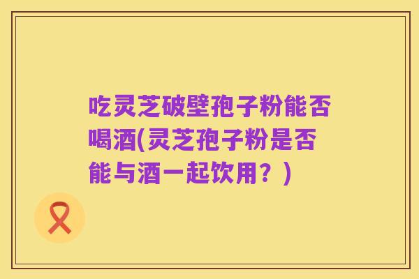 吃灵芝破壁孢子粉能否喝酒(灵芝孢子粉是否能与酒一起饮用？)