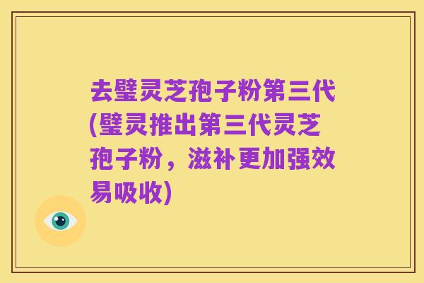 去璧灵芝孢子粉第三代(璧灵推出第三代灵芝孢子粉,滋补更加强效易吸收)