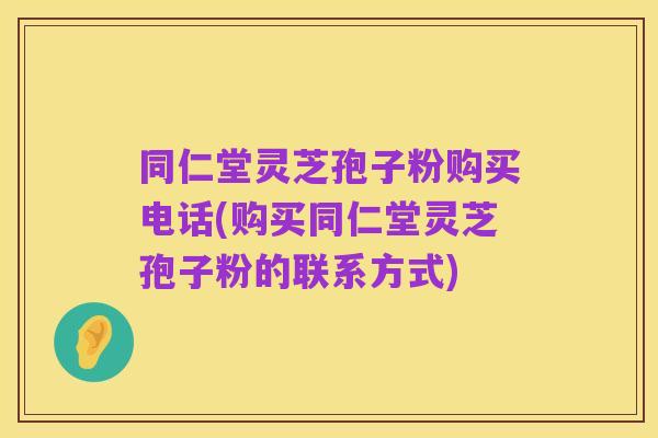 同仁堂灵芝孢子粉购买电话(购买同仁堂灵芝孢子粉的联系方式)