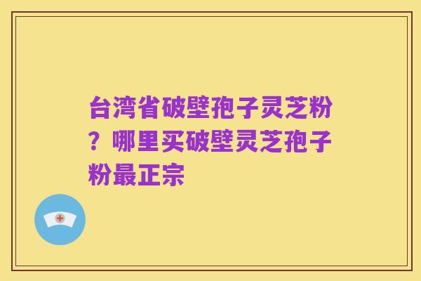 台湾省破壁孢子灵芝粉?哪里买破壁灵芝孢子粉最正宗
