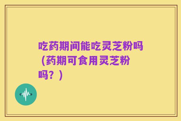 吃药期间能吃灵芝粉吗 (药期可食用灵芝粉吗？)