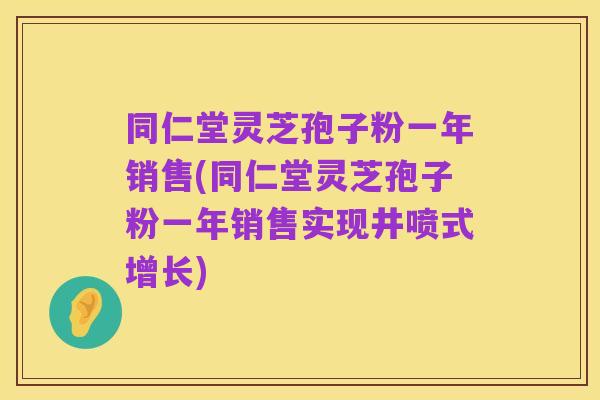 同仁堂灵芝孢子粉一年销售(同仁堂灵芝孢子粉一年销售实现井喷式增长)