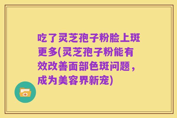 吃了灵芝孢子粉脸上斑更多(灵芝孢子粉能有效改善面部色斑问题,成为美容界新宠)