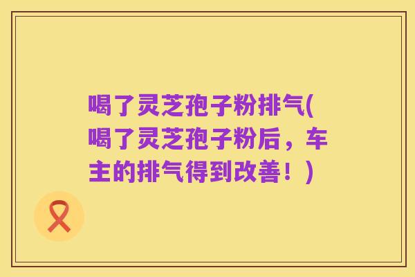 喝了灵芝孢子粉排气(喝了灵芝孢子粉后,车主的排气得到改善!)