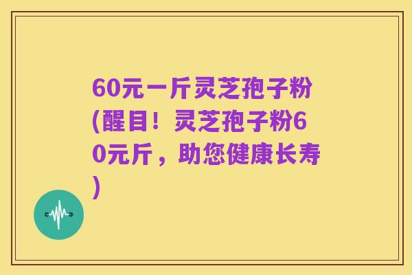 60元一斤灵芝孢子粉(醒目!灵芝孢子粉60元斤,助您健康长寿)