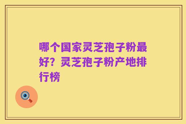 哪个国家灵芝孢子粉最好?灵芝孢子粉产地排行榜
