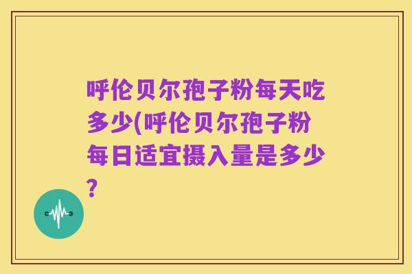 呼伦贝尔孢子粉每天吃多少(呼伦贝尔孢子粉每日适宜摄入量是多少?