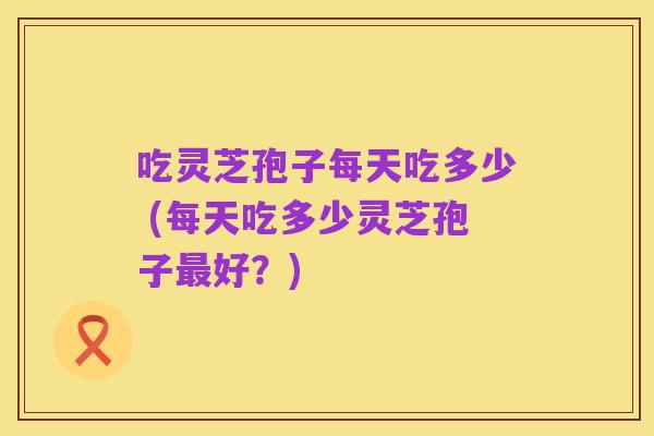 吃灵芝孢子每天吃多少 (每天吃多少灵芝孢子最好？)