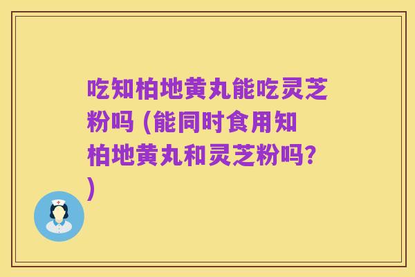 吃知柏地黄丸能吃灵芝粉吗 (能同时食用知柏地黄丸和灵芝粉吗？)