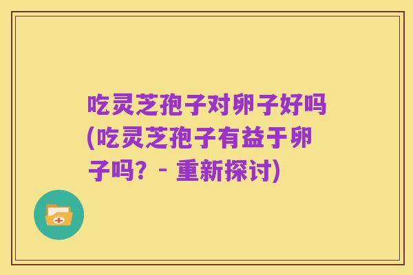 吃灵芝孢子对卵子好吗(吃灵芝孢子有益于卵子吗？- 重新探讨)