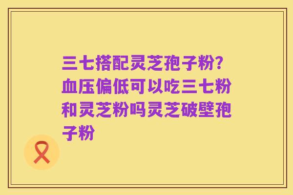 三七搭配灵芝孢子粉？血压偏低可以吃三七粉和灵芝粉吗灵芝破壁孢子粉