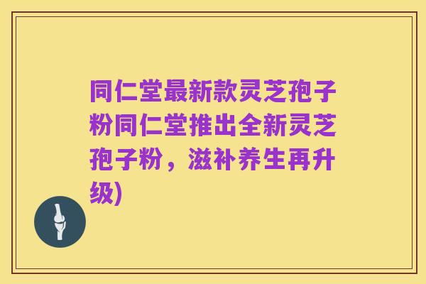 同仁堂最新款灵芝孢子粉同仁堂推出全新灵芝孢子粉,滋补养生再升级)