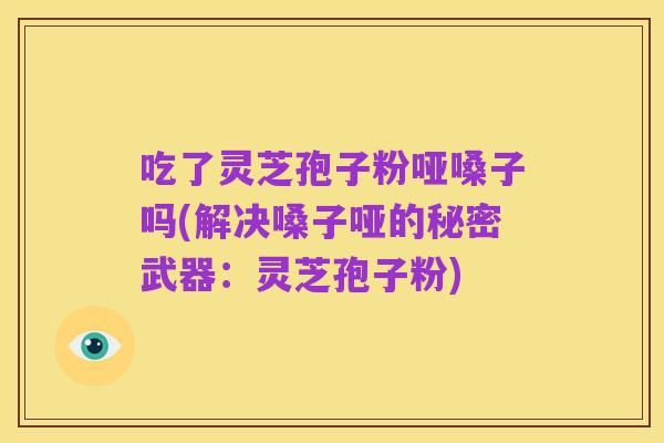 吃了灵芝孢子粉哑嗓子吗(解决嗓子哑的秘密武器:灵芝孢子粉)