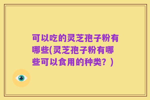 可以吃的灵芝孢子粉有哪些(灵芝孢子粉有哪些可以食用的种类?)