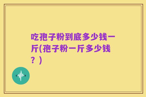 吃孢子粉到底多少钱一斤(孢子粉一斤多少钱？)
