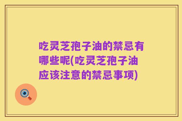 吃灵芝孢子油的禁忌有哪些呢(吃灵芝孢子油应该注意的禁忌事项)