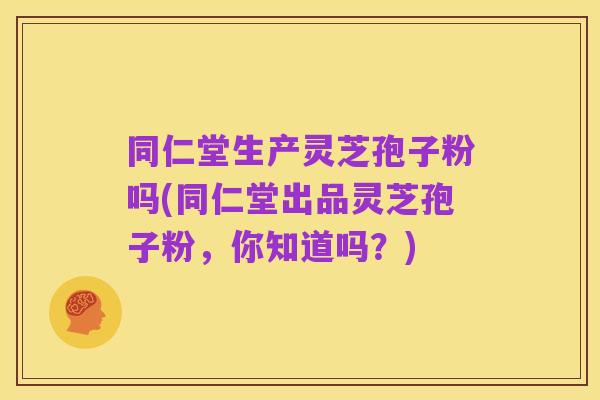 同仁堂生产灵芝孢子粉吗(同仁堂出品灵芝孢子粉,你知道吗?)