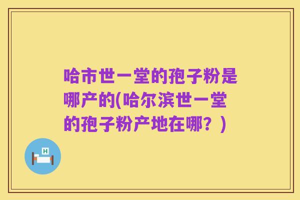 哈市世一堂的孢子粉是哪产的(哈尔滨世一堂的孢子粉产地在哪？)