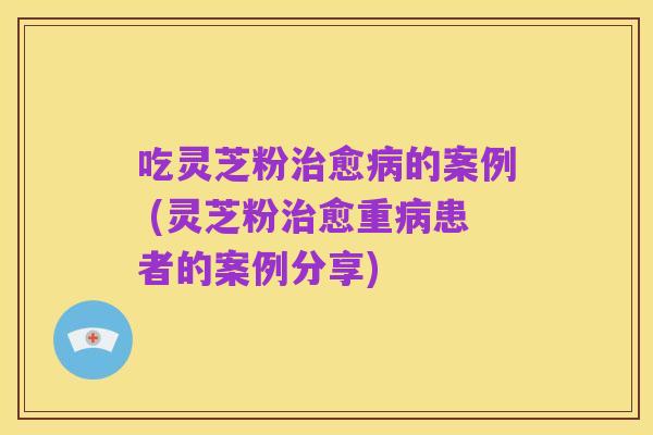 吃灵芝粉治愈病的案例 (灵芝粉治愈重病患者的案例分享)