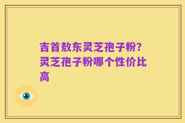 吉首敖东灵芝孢子粉？灵芝孢子粉哪个性价比高