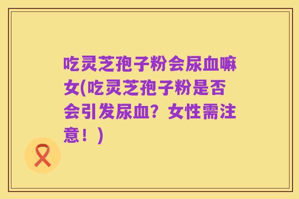 吃灵芝孢子粉会尿血嘛女(吃灵芝孢子粉是否会引发尿血?女性需注意!)