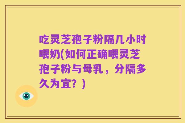 吃灵芝孢子粉隔几小时喂奶(如何正确喂灵芝孢子粉与母乳,分隔多久为宜?)