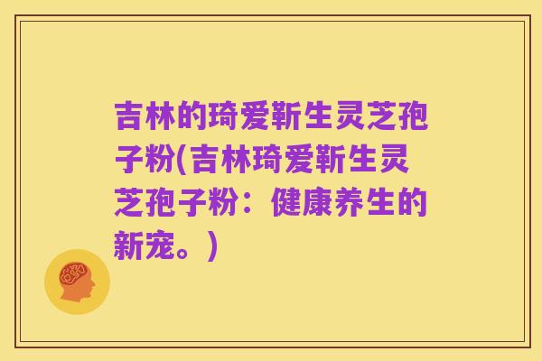 吉林的琦爱靳生灵芝孢子粉(吉林琦爱靳生灵芝孢子粉：健康养生的新宠。)