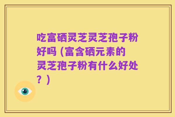 吃富硒灵芝灵芝孢子粉好吗 (富含硒元素的灵芝孢子粉有什么好处？)