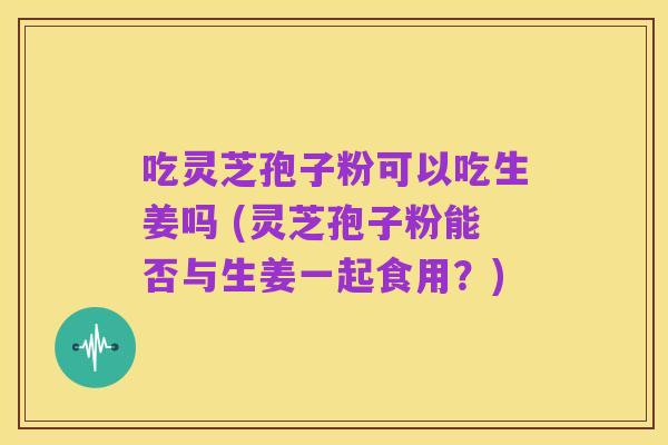 吃灵芝孢子粉可以吃生姜吗 (灵芝孢子粉能否与生姜一起食用?)