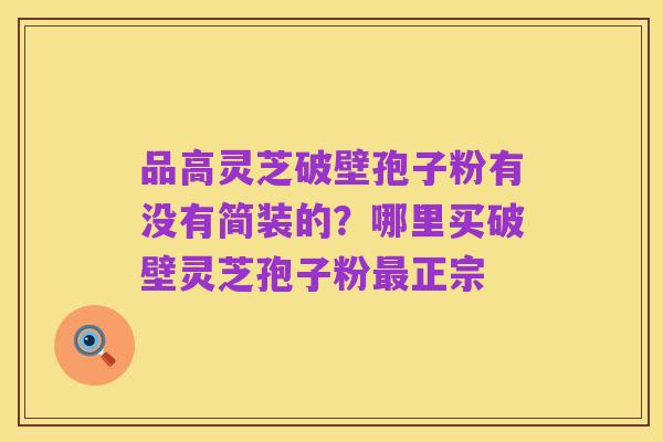 品高灵芝破壁孢子粉有没有简装的?哪里买破壁灵芝孢子粉最正宗