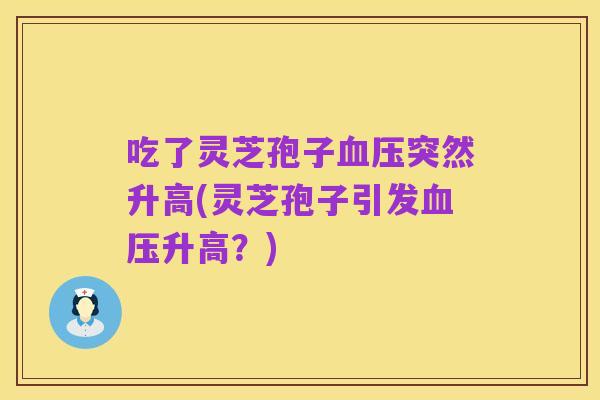 吃了灵芝孢子血压突然升高(灵芝孢子引发血压升高?)