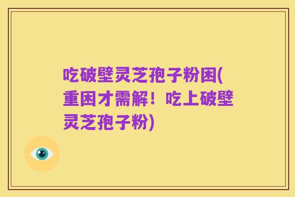 吃破壁灵芝孢子粉困(重困才需解！吃上破壁灵芝孢子粉)