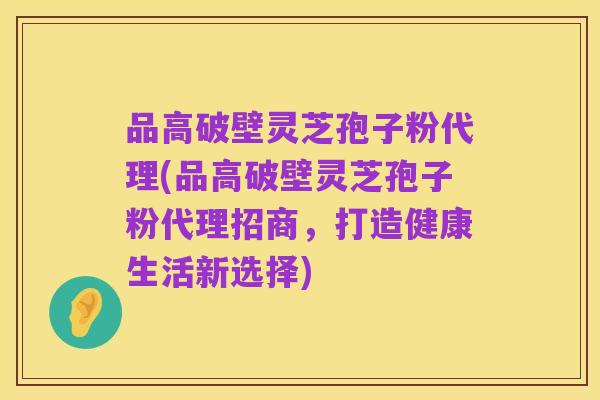 品高破壁灵芝孢子粉代理(品高破壁灵芝孢子粉代理招商,打造健康生活新选择)