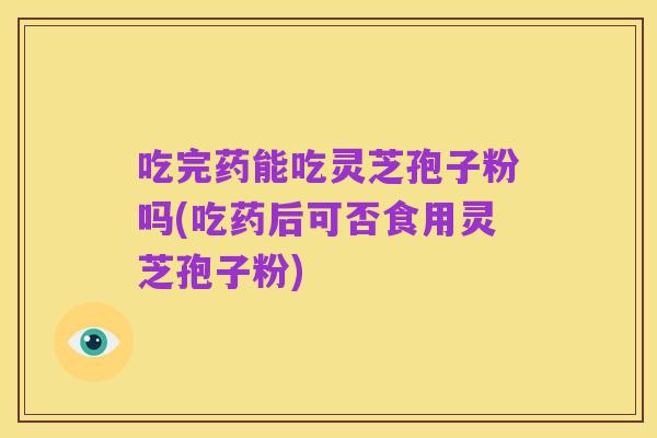 吃完药能吃灵芝孢子粉吗(吃药后可否食用灵芝孢子粉)