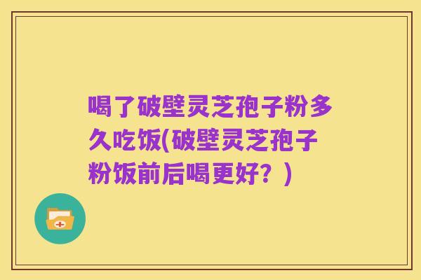 喝了破壁灵芝孢子粉多久吃饭(破壁灵芝孢子粉饭前后喝更好?)