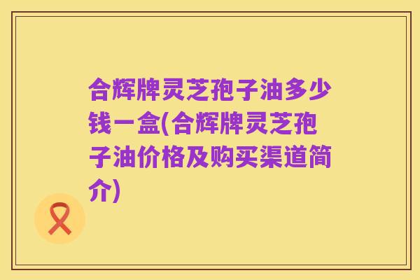 合辉牌灵芝孢子油多少钱一盒(合辉牌灵芝孢子油价格及购买渠道简介)