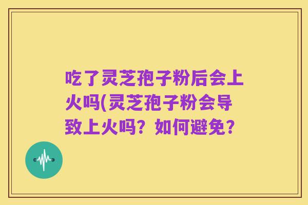 吃了灵芝孢子粉后会上火吗(灵芝孢子粉会导致上火吗？如何避免？