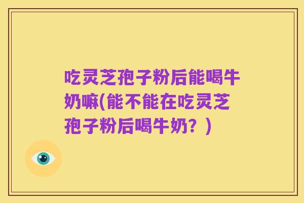 吃灵芝孢子粉后能喝牛奶嘛(能不能在吃灵芝孢子粉后喝牛奶?)
