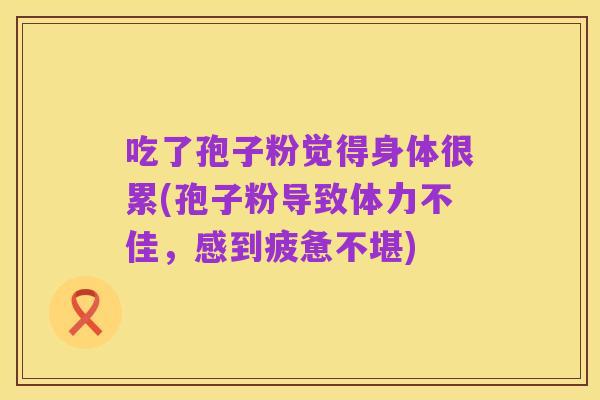 吃了孢子粉觉得身体很累(孢子粉导致体力不佳,感到疲惫不堪)