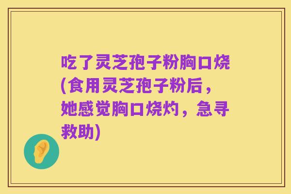吃了灵芝孢子粉胸口烧(食用灵芝孢子粉后,她感觉胸口烧灼,急寻救助)