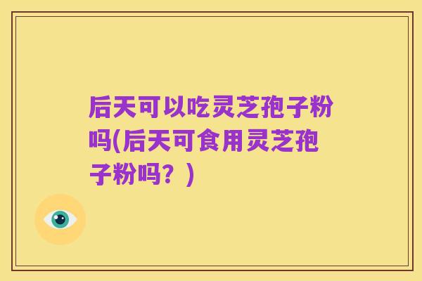 后天可以吃灵芝孢子粉吗(后天可食用灵芝孢子粉吗?)