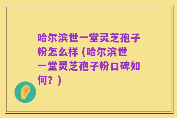 哈尔滨世一堂灵芝孢子粉怎么样 (哈尔滨世一堂灵芝孢子粉口碑如何?)