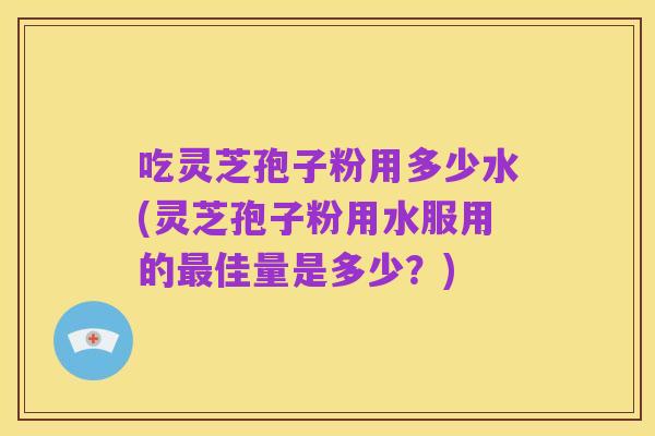 吃灵芝孢子粉用多少水(灵芝孢子粉用水服用的最佳量是多少？)