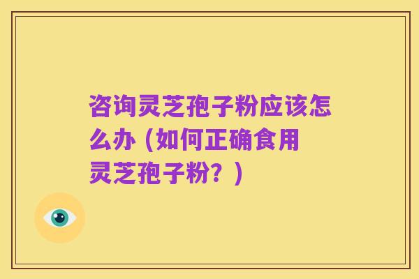 咨询灵芝孢子粉应该怎么办 (如何正确食用灵芝孢子粉?)