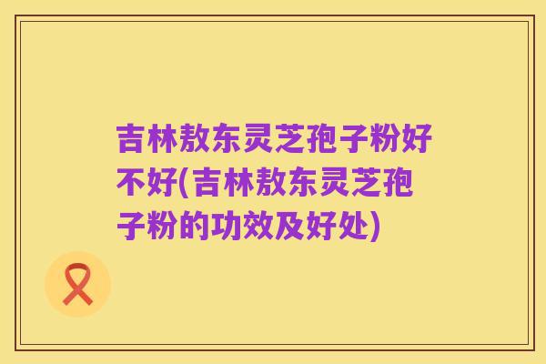 吉林敖东灵芝孢子粉好不好(吉林敖东灵芝孢子粉的功效及好处)