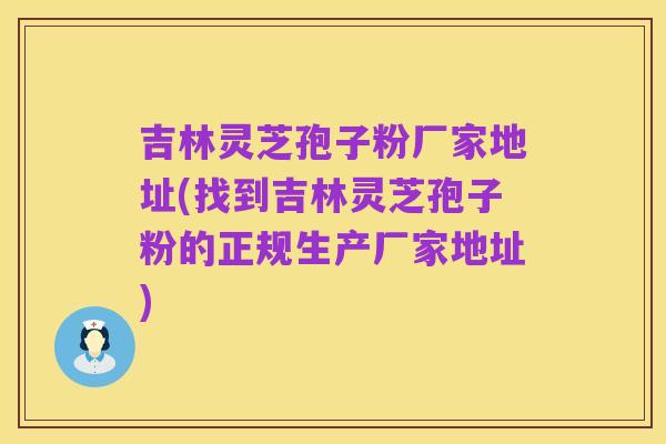 吉林灵芝孢子粉厂家地址(找到吉林灵芝孢子粉的正规生产厂家地址)