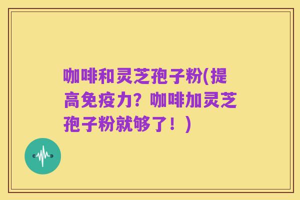 咖啡和灵芝孢子粉(提高免疫力?咖啡加灵芝孢子粉就够了!)