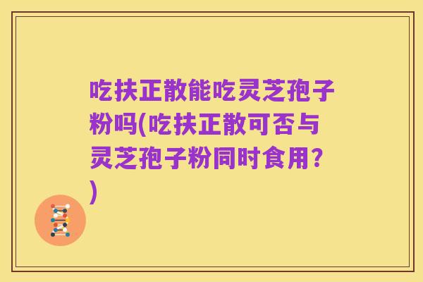 吃扶正散能吃灵芝孢子粉吗(吃扶正散可否与灵芝孢子粉同时食用?)