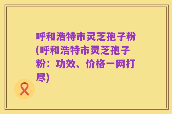 呼和浩特市灵芝孢子粉(呼和浩特市灵芝孢子粉:功效、价格一网打尽)